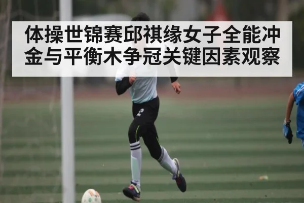 体操世锦赛邱祺缘女子全能冲金与平衡木争冠关键因素观察