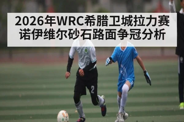 2026年WRC希腊卫城拉力赛诺伊维尔砂石路面争冠分析