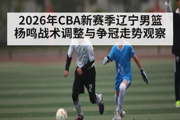 2026年CBA新赛季辽宁男篮杨鸣战术调整与争冠走势观察