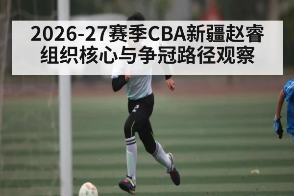 2026-27赛季CBA新疆赵睿组织核心与争冠路径观察