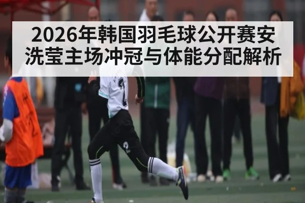 2026年韩国羽毛球公开赛安洗莹主场冲冠与体能分配解析