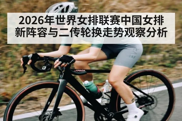 2026年世界女排联赛中国女排新阵容与二传轮换走势观察分析